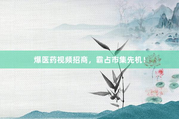 爆医药视频招商，霸占市集先机！